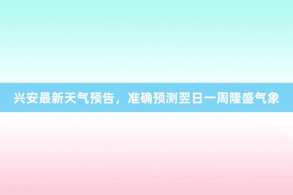 兴安最新天气预告，准确预测翌日一周隆盛气象