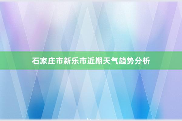 石家庄市新乐市近期天气趋势分析