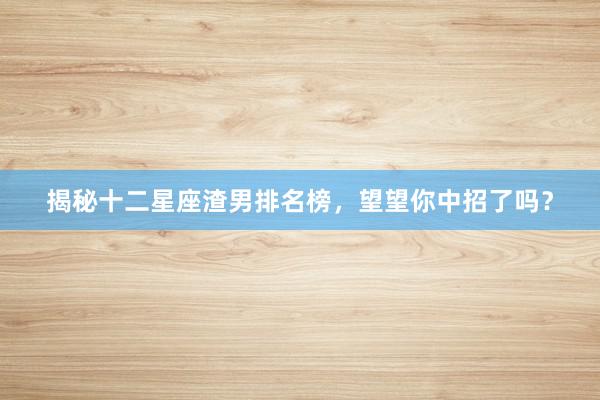 揭秘十二星座渣男排名榜，望望你中招了吗？